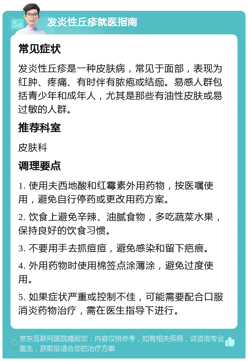 发炎性丘疹就医指南 常见症状 发炎性丘疹是一种皮肤病，常见于面部，表现为红肿、疼痛、有时伴有脓疱或结痂。易感人群包括青少年和成年人，尤其是那些有油性皮肤或易过敏的人群。 推荐科室 皮肤科 调理要点 1. 使用夫西地酸和红霉素外用药物，按医嘱使用，避免自行停药或更改用药方案。 2. 饮食上避免辛辣、油腻食物，多吃蔬菜水果，保持良好的饮食习惯。 3. 不要用手去抓痘痘，避免感染和留下疤痕。 4. 外用药物时使用棉签点涂薄涂，避免过度使用。 5. 如果症状严重或控制不佳，可能需要配合口服消炎药物治疗，需在医生指导下进行。