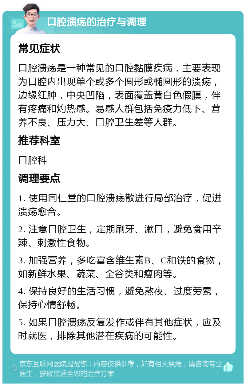 口腔溃疡的治疗与调理 常见症状 口腔溃疡是一种常见的口腔黏膜疾病，主要表现为口腔内出现单个或多个圆形或椭圆形的溃疡，边缘红肿，中央凹陷，表面覆盖黄白色假膜，伴有疼痛和灼热感。易感人群包括免疫力低下、营养不良、压力大、口腔卫生差等人群。 推荐科室 口腔科 调理要点 1. 使用同仁堂的口腔溃疡散进行局部治疗，促进溃疡愈合。 2. 注意口腔卫生，定期刷牙、漱口，避免食用辛辣、刺激性食物。 3. 加强营养，多吃富含维生素B、C和铁的食物，如新鲜水果、蔬菜、全谷类和瘦肉等。 4. 保持良好的生活习惯，避免熬夜、过度劳累，保持心情舒畅。 5. 如果口腔溃疡反复发作或伴有其他症状，应及时就医，排除其他潜在疾病的可能性。