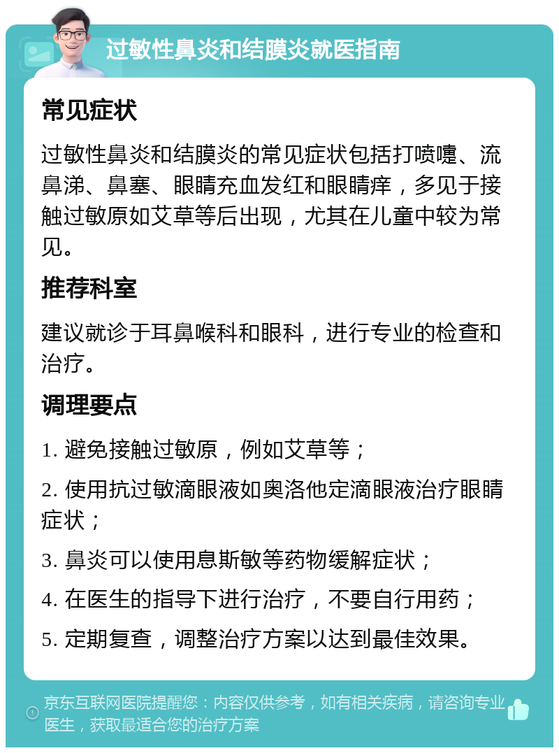 过敏性鼻炎和结膜炎就医指南 常见症状 过敏性鼻炎和结膜炎的常见症状包括打喷嚏、流鼻涕、鼻塞、眼睛充血发红和眼睛痒，多见于接触过敏原如艾草等后出现，尤其在儿童中较为常见。 推荐科室 建议就诊于耳鼻喉科和眼科，进行专业的检查和治疗。 调理要点 1. 避免接触过敏原，例如艾草等； 2. 使用抗过敏滴眼液如奥洛他定滴眼液治疗眼睛症状； 3. 鼻炎可以使用息斯敏等药物缓解症状； 4. 在医生的指导下进行治疗，不要自行用药； 5. 定期复查，调整治疗方案以达到最佳效果。