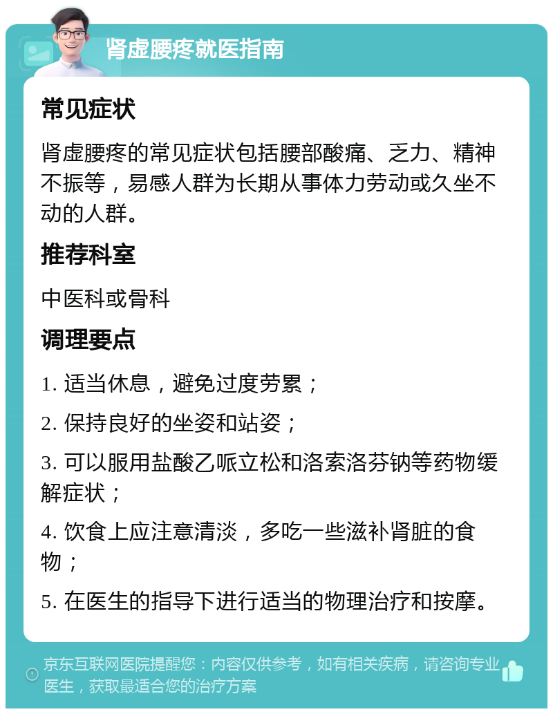 肾虚腰疼就医指南 常见症状 肾虚腰疼的常见症状包括腰部酸痛、乏力、精神不振等，易感人群为长期从事体力劳动或久坐不动的人群。 推荐科室 中医科或骨科 调理要点 1. 适当休息，避免过度劳累； 2. 保持良好的坐姿和站姿； 3. 可以服用盐酸乙哌立松和洛索洛芬钠等药物缓解症状； 4. 饮食上应注意清淡，多吃一些滋补肾脏的食物； 5. 在医生的指导下进行适当的物理治疗和按摩。