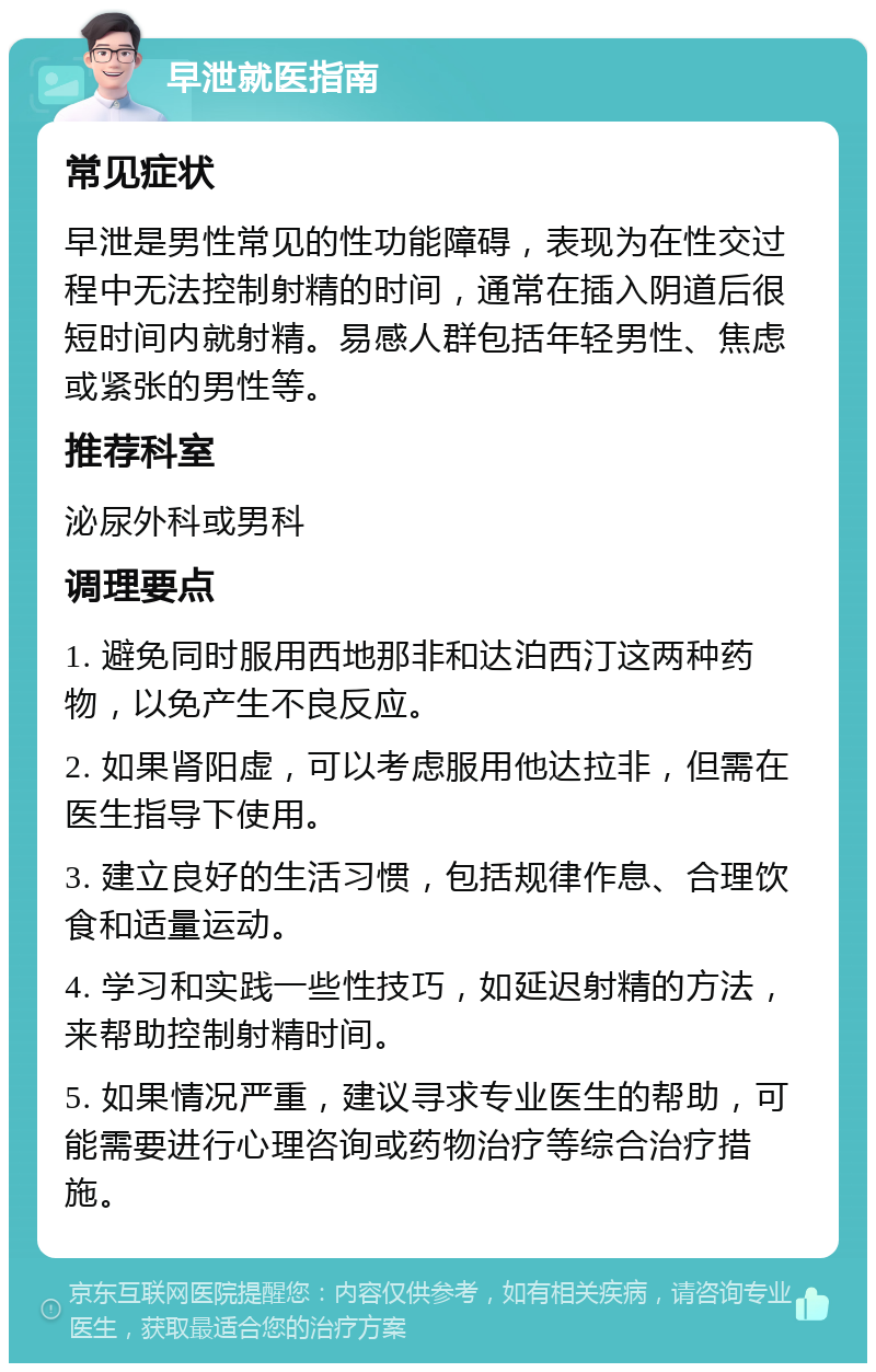 早泄就医指南 常见症状 早泄是男性常见的性功能障碍，表现为在性交过程中无法控制射精的时间，通常在插入阴道后很短时间内就射精。易感人群包括年轻男性、焦虑或紧张的男性等。 推荐科室 泌尿外科或男科 调理要点 1. 避免同时服用西地那非和达泊西汀这两种药物，以免产生不良反应。 2. 如果肾阳虚，可以考虑服用他达拉非，但需在医生指导下使用。 3. 建立良好的生活习惯，包括规律作息、合理饮食和适量运动。 4. 学习和实践一些性技巧，如延迟射精的方法，来帮助控制射精时间。 5. 如果情况严重，建议寻求专业医生的帮助，可能需要进行心理咨询或药物治疗等综合治疗措施。