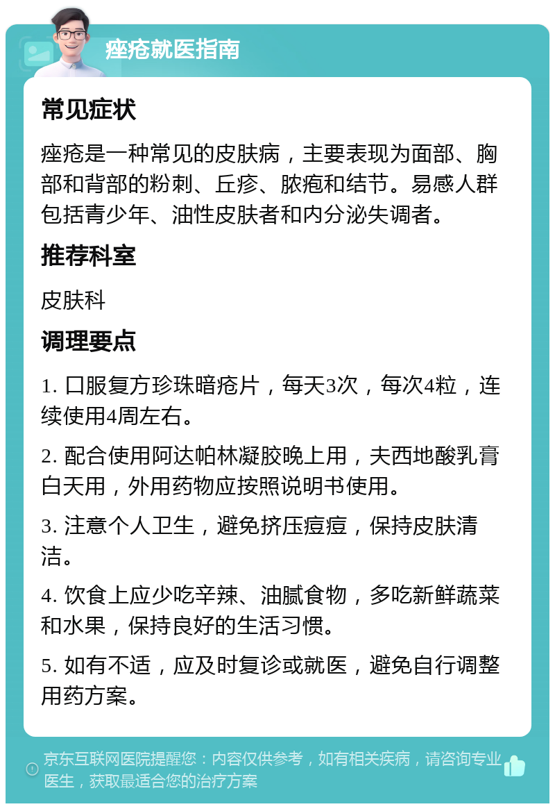 痤疮就医指南 常见症状 痤疮是一种常见的皮肤病，主要表现为面部、胸部和背部的粉刺、丘疹、脓疱和结节。易感人群包括青少年、油性皮肤者和内分泌失调者。 推荐科室 皮肤科 调理要点 1. 口服复方珍珠暗疮片，每天3次，每次4粒，连续使用4周左右。 2. 配合使用阿达帕林凝胶晚上用，夫西地酸乳膏白天用，外用药物应按照说明书使用。 3. 注意个人卫生，避免挤压痘痘，保持皮肤清洁。 4. 饮食上应少吃辛辣、油腻食物，多吃新鲜蔬菜和水果，保持良好的生活习惯。 5. 如有不适，应及时复诊或就医，避免自行调整用药方案。