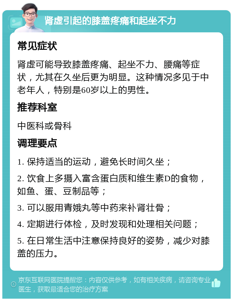 肾虚引起的膝盖疼痛和起坐不力 常见症状 肾虚可能导致膝盖疼痛、起坐不力、腰痛等症状，尤其在久坐后更为明显。这种情况多见于中老年人，特别是60岁以上的男性。 推荐科室 中医科或骨科 调理要点 1. 保持适当的运动，避免长时间久坐； 2. 饮食上多摄入富含蛋白质和维生素D的食物，如鱼、蛋、豆制品等； 3. 可以服用青娥丸等中药来补肾壮骨； 4. 定期进行体检，及时发现和处理相关问题； 5. 在日常生活中注意保持良好的姿势，减少对膝盖的压力。