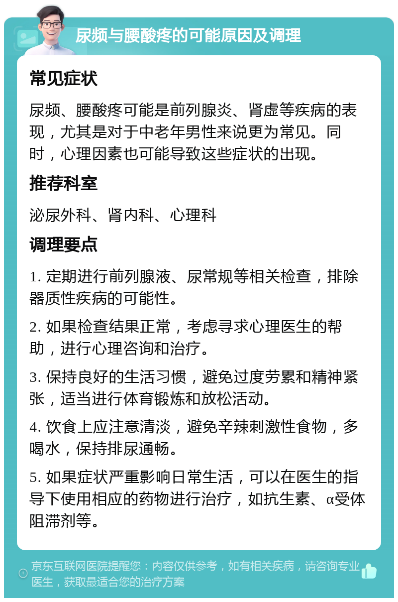 尿频与腰酸疼的可能原因及调理 常见症状 尿频、腰酸疼可能是前列腺炎、肾虚等疾病的表现，尤其是对于中老年男性来说更为常见。同时，心理因素也可能导致这些症状的出现。 推荐科室 泌尿外科、肾内科、心理科 调理要点 1. 定期进行前列腺液、尿常规等相关检查，排除器质性疾病的可能性。 2. 如果检查结果正常，考虑寻求心理医生的帮助，进行心理咨询和治疗。 3. 保持良好的生活习惯，避免过度劳累和精神紧张，适当进行体育锻炼和放松活动。 4. 饮食上应注意清淡，避免辛辣刺激性食物，多喝水，保持排尿通畅。 5. 如果症状严重影响日常生活，可以在医生的指导下使用相应的药物进行治疗，如抗生素、α受体阻滞剂等。