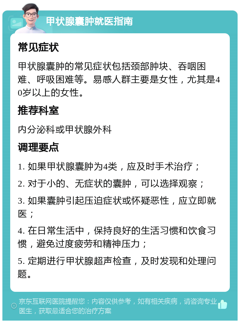 甲状腺囊肿就医指南 常见症状 甲状腺囊肿的常见症状包括颈部肿块、吞咽困难、呼吸困难等。易感人群主要是女性，尤其是40岁以上的女性。 推荐科室 内分泌科或甲状腺外科 调理要点 1. 如果甲状腺囊肿为4类，应及时手术治疗； 2. 对于小的、无症状的囊肿，可以选择观察； 3. 如果囊肿引起压迫症状或怀疑恶性，应立即就医； 4. 在日常生活中，保持良好的生活习惯和饮食习惯，避免过度疲劳和精神压力； 5. 定期进行甲状腺超声检查，及时发现和处理问题。