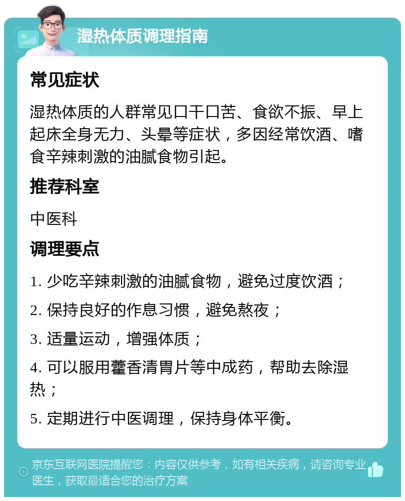 湿热体质调理指南 常见症状 湿热体质的人群常见口干口苦、食欲不振、早上起床全身无力、头晕等症状，多因经常饮酒、嗜食辛辣刺激的油腻食物引起。 推荐科室 中医科 调理要点 1. 少吃辛辣刺激的油腻食物，避免过度饮酒； 2. 保持良好的作息习惯，避免熬夜； 3. 适量运动，增强体质； 4. 可以服用藿香清胃片等中成药，帮助去除湿热； 5. 定期进行中医调理，保持身体平衡。