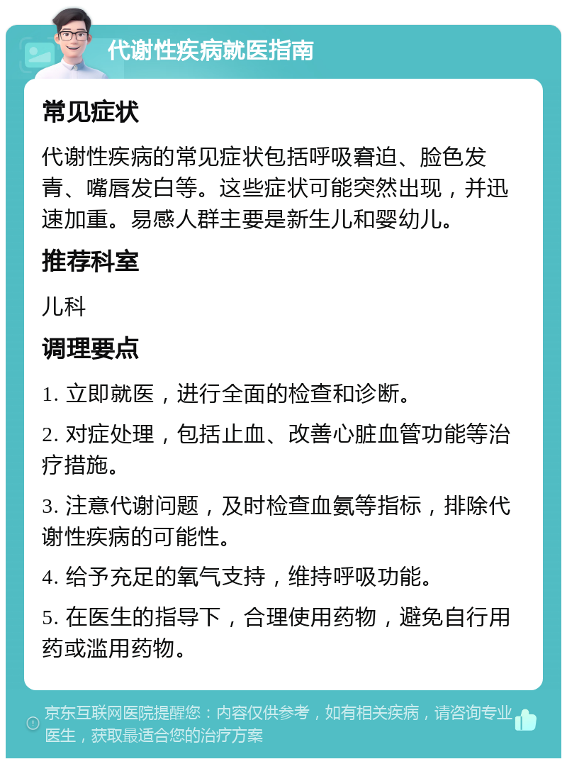 代谢性疾病就医指南 常见症状 代谢性疾病的常见症状包括呼吸窘迫、脸色发青、嘴唇发白等。这些症状可能突然出现，并迅速加重。易感人群主要是新生儿和婴幼儿。 推荐科室 儿科 调理要点 1. 立即就医，进行全面的检查和诊断。 2. 对症处理，包括止血、改善心脏血管功能等治疗措施。 3. 注意代谢问题，及时检查血氨等指标，排除代谢性疾病的可能性。 4. 给予充足的氧气支持，维持呼吸功能。 5. 在医生的指导下，合理使用药物，避免自行用药或滥用药物。