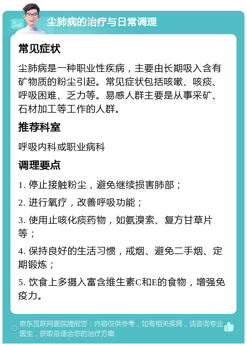 尘肺病的治疗与日常调理 常见症状 尘肺病是一种职业性疾病，主要由长期吸入含有矿物质的粉尘引起。常见症状包括咳嗽、咳痰、呼吸困难、乏力等。易感人群主要是从事采矿、石材加工等工作的人群。 推荐科室 呼吸内科或职业病科 调理要点 1. 停止接触粉尘，避免继续损害肺部； 2. 进行氧疗，改善呼吸功能； 3. 使用止咳化痰药物，如氨溴索、复方甘草片等； 4. 保持良好的生活习惯，戒烟、避免二手烟、定期锻炼； 5. 饮食上多摄入富含维生素C和E的食物，增强免疫力。