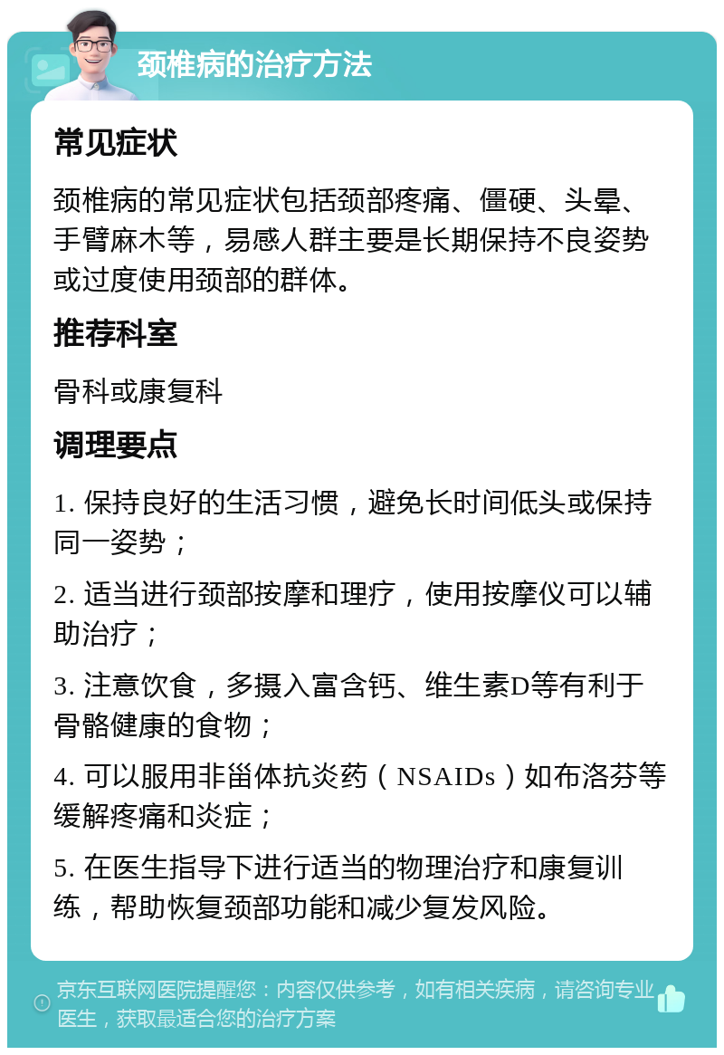 颈椎病的治疗方法 常见症状 颈椎病的常见症状包括颈部疼痛、僵硬、头晕、手臂麻木等，易感人群主要是长期保持不良姿势或过度使用颈部的群体。 推荐科室 骨科或康复科 调理要点 1. 保持良好的生活习惯，避免长时间低头或保持同一姿势； 2. 适当进行颈部按摩和理疗，使用按摩仪可以辅助治疗； 3. 注意饮食，多摄入富含钙、维生素D等有利于骨骼健康的食物； 4. 可以服用非甾体抗炎药（NSAIDs）如布洛芬等缓解疼痛和炎症； 5. 在医生指导下进行适当的物理治疗和康复训练，帮助恢复颈部功能和减少复发风险。