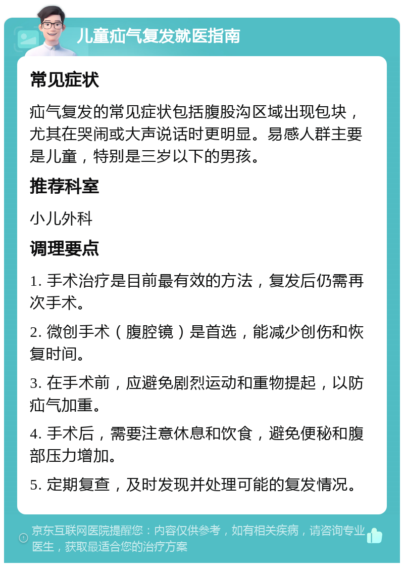 儿童疝气复发就医指南 常见症状 疝气复发的常见症状包括腹股沟区域出现包块，尤其在哭闹或大声说话时更明显。易感人群主要是儿童，特别是三岁以下的男孩。 推荐科室 小儿外科 调理要点 1. 手术治疗是目前最有效的方法，复发后仍需再次手术。 2. 微创手术（腹腔镜）是首选，能减少创伤和恢复时间。 3. 在手术前，应避免剧烈运动和重物提起，以防疝气加重。 4. 手术后，需要注意休息和饮食，避免便秘和腹部压力增加。 5. 定期复查，及时发现并处理可能的复发情况。