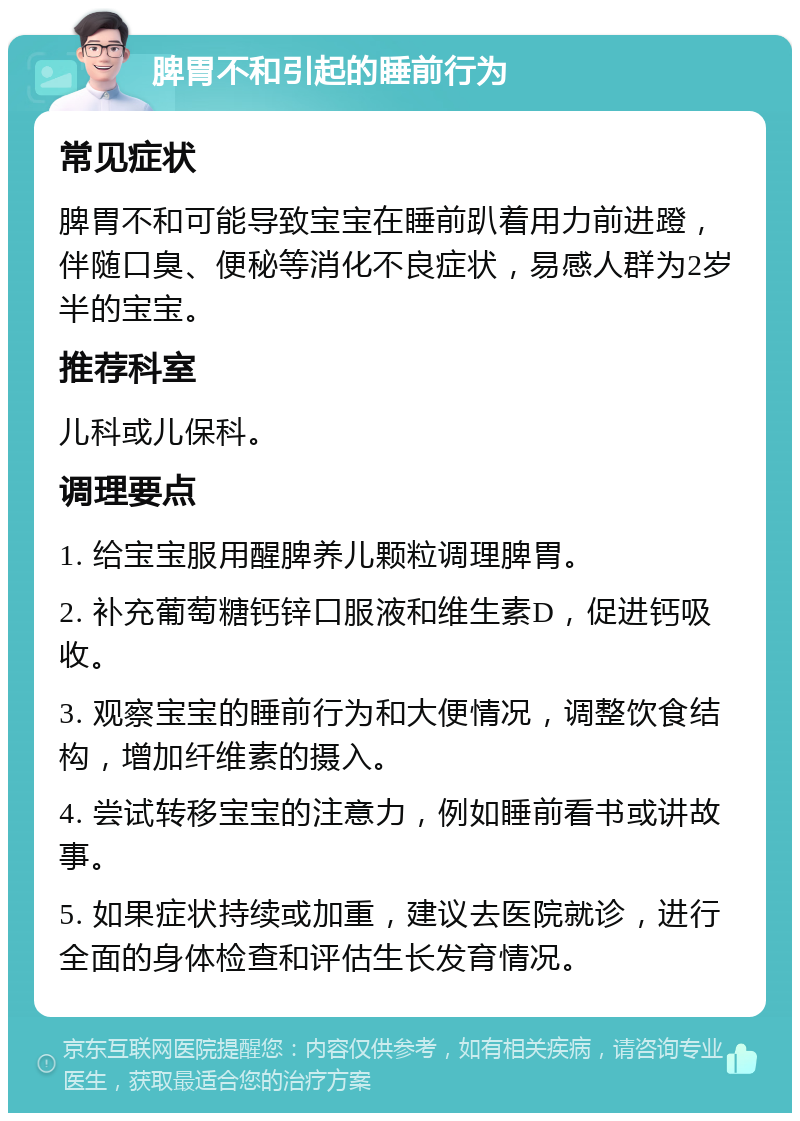 脾胃不和引起的睡前行为 常见症状 脾胃不和可能导致宝宝在睡前趴着用力前进蹬，伴随口臭、便秘等消化不良症状，易感人群为2岁半的宝宝。 推荐科室 儿科或儿保科。 调理要点 1. 给宝宝服用醒脾养儿颗粒调理脾胃。 2. 补充葡萄糖钙锌口服液和维生素D，促进钙吸收。 3. 观察宝宝的睡前行为和大便情况，调整饮食结构，增加纤维素的摄入。 4. 尝试转移宝宝的注意力，例如睡前看书或讲故事。 5. 如果症状持续或加重，建议去医院就诊，进行全面的身体检查和评估生长发育情况。