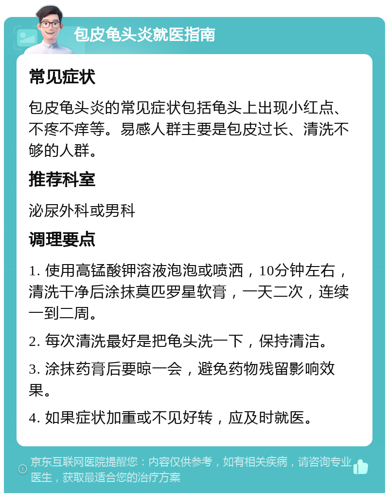 包皮龟头炎就医指南 常见症状 包皮龟头炎的常见症状包括龟头上出现小红点、不疼不痒等。易感人群主要是包皮过长、清洗不够的人群。 推荐科室 泌尿外科或男科 调理要点 1. 使用高锰酸钾溶液泡泡或喷洒，10分钟左右，清洗干净后涂抹莫匹罗星软膏，一天二次，连续一到二周。 2. 每次清洗最好是把龟头洗一下，保持清洁。 3. 涂抹药膏后要晾一会，避免药物残留影响效果。 4. 如果症状加重或不见好转，应及时就医。