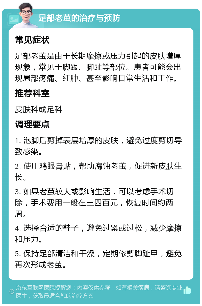 足部老茧的治疗与预防 常见症状 足部老茧是由于长期摩擦或压力引起的皮肤增厚现象，常见于脚跟、脚趾等部位。患者可能会出现局部疼痛、红肿、甚至影响日常生活和工作。 推荐科室 皮肤科或足科 调理要点 1. 泡脚后剪掉表层增厚的皮肤，避免过度剪切导致感染。 2. 使用鸡眼膏贴，帮助腐蚀老茧，促进新皮肤生长。 3. 如果老茧较大或影响生活，可以考虑手术切除，手术费用一般在三四百元，恢复时间约两周。 4. 选择合适的鞋子，避免过紧或过松，减少摩擦和压力。 5. 保持足部清洁和干燥，定期修剪脚趾甲，避免再次形成老茧。