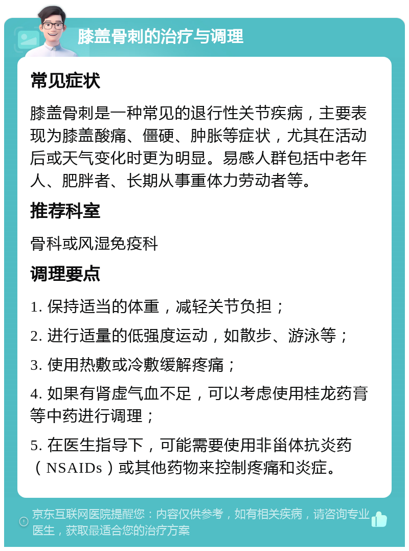 膝盖骨刺的治疗与调理 常见症状 膝盖骨刺是一种常见的退行性关节疾病，主要表现为膝盖酸痛、僵硬、肿胀等症状，尤其在活动后或天气变化时更为明显。易感人群包括中老年人、肥胖者、长期从事重体力劳动者等。 推荐科室 骨科或风湿免疫科 调理要点 1. 保持适当的体重，减轻关节负担； 2. 进行适量的低强度运动，如散步、游泳等； 3. 使用热敷或冷敷缓解疼痛； 4. 如果有肾虚气血不足，可以考虑使用桂龙药膏等中药进行调理； 5. 在医生指导下，可能需要使用非甾体抗炎药（NSAIDs）或其他药物来控制疼痛和炎症。