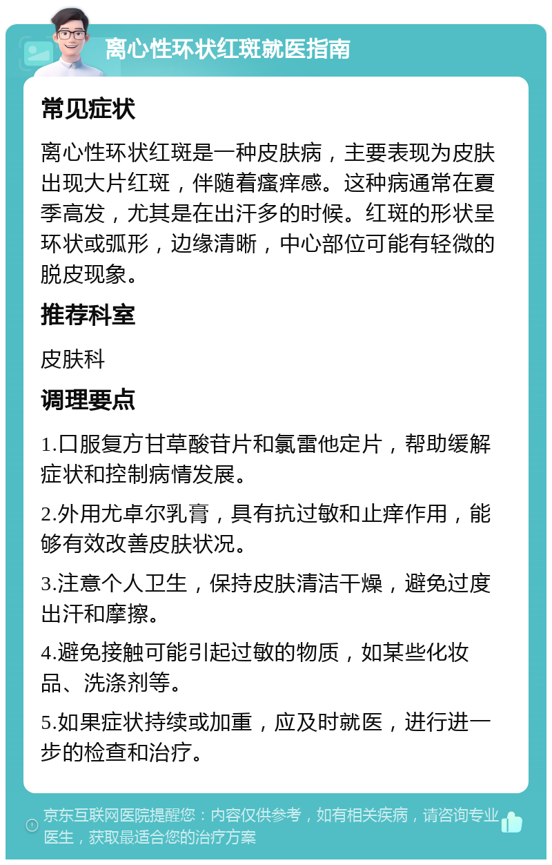 离心性环状红斑就医指南 常见症状 离心性环状红斑是一种皮肤病，主要表现为皮肤出现大片红斑，伴随着瘙痒感。这种病通常在夏季高发，尤其是在出汗多的时候。红斑的形状呈环状或弧形，边缘清晰，中心部位可能有轻微的脱皮现象。 推荐科室 皮肤科 调理要点 1.口服复方甘草酸苷片和氯雷他定片，帮助缓解症状和控制病情发展。 2.外用尤卓尔乳膏，具有抗过敏和止痒作用，能够有效改善皮肤状况。 3.注意个人卫生，保持皮肤清洁干燥，避免过度出汗和摩擦。 4.避免接触可能引起过敏的物质，如某些化妆品、洗涤剂等。 5.如果症状持续或加重，应及时就医，进行进一步的检查和治疗。