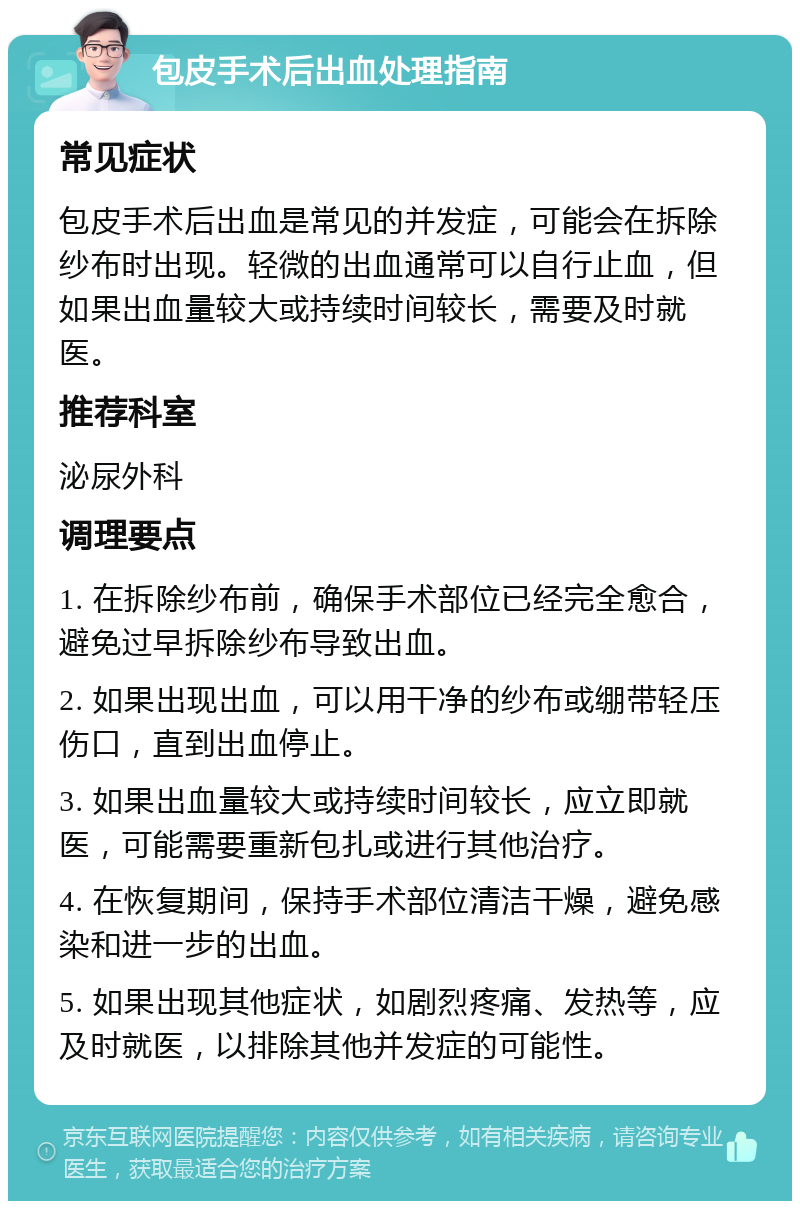 包皮手术后出血处理指南 常见症状 包皮手术后出血是常见的并发症，可能会在拆除纱布时出现。轻微的出血通常可以自行止血，但如果出血量较大或持续时间较长，需要及时就医。 推荐科室 泌尿外科 调理要点 1. 在拆除纱布前，确保手术部位已经完全愈合，避免过早拆除纱布导致出血。 2. 如果出现出血，可以用干净的纱布或绷带轻压伤口，直到出血停止。 3. 如果出血量较大或持续时间较长，应立即就医，可能需要重新包扎或进行其他治疗。 4. 在恢复期间，保持手术部位清洁干燥，避免感染和进一步的出血。 5. 如果出现其他症状，如剧烈疼痛、发热等，应及时就医，以排除其他并发症的可能性。