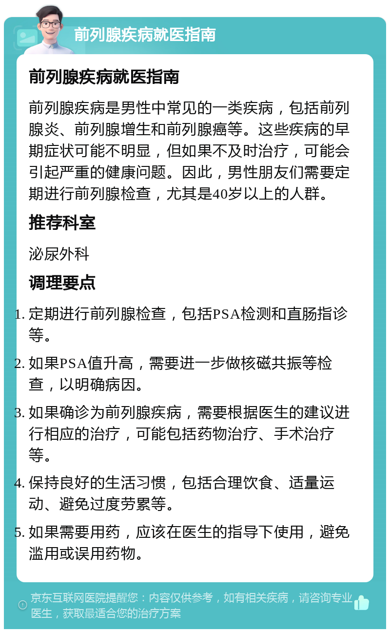 前列腺疾病就医指南 前列腺疾病就医指南 前列腺疾病是男性中常见的一类疾病，包括前列腺炎、前列腺增生和前列腺癌等。这些疾病的早期症状可能不明显，但如果不及时治疗，可能会引起严重的健康问题。因此，男性朋友们需要定期进行前列腺检查，尤其是40岁以上的人群。 推荐科室 泌尿外科 调理要点 定期进行前列腺检查，包括PSA检测和直肠指诊等。 如果PSA值升高，需要进一步做核磁共振等检查，以明确病因。 如果确诊为前列腺疾病，需要根据医生的建议进行相应的治疗，可能包括药物治疗、手术治疗等。 保持良好的生活习惯，包括合理饮食、适量运动、避免过度劳累等。 如果需要用药，应该在医生的指导下使用，避免滥用或误用药物。