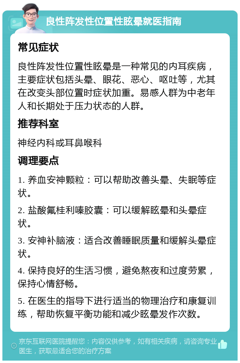 良性阵发性位置性眩晕就医指南 常见症状 良性阵发性位置性眩晕是一种常见的内耳疾病，主要症状包括头晕、眼花、恶心、呕吐等，尤其在改变头部位置时症状加重。易感人群为中老年人和长期处于压力状态的人群。 推荐科室 神经内科或耳鼻喉科 调理要点 1. 养血安神颗粒：可以帮助改善头晕、失眠等症状。 2. 盐酸氟桂利嗪胶囊：可以缓解眩晕和头晕症状。 3. 安神补脑液：适合改善睡眠质量和缓解头晕症状。 4. 保持良好的生活习惯，避免熬夜和过度劳累，保持心情舒畅。 5. 在医生的指导下进行适当的物理治疗和康复训练，帮助恢复平衡功能和减少眩晕发作次数。