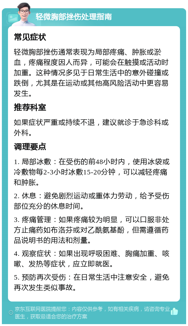 轻微胸部挫伤处理指南 常见症状 轻微胸部挫伤通常表现为局部疼痛、肿胀或淤血，疼痛程度因人而异，可能会在触摸或活动时加重。这种情况多见于日常生活中的意外碰撞或跌倒，尤其是在运动或其他高风险活动中更容易发生。 推荐科室 如果症状严重或持续不退，建议就诊于急诊科或外科。 调理要点 1. 局部冰敷：在受伤的前48小时内，使用冰袋或冷敷物每2-3小时冰敷15-20分钟，可以减轻疼痛和肿胀。 2. 休息：避免剧烈运动或重体力劳动，给予受伤部位充分的休息时间。 3. 疼痛管理：如果疼痛较为明显，可以口服非处方止痛药如布洛芬或对乙酰氨基酚，但需遵循药品说明书的用法和剂量。 4. 观察症状：如果出现呼吸困难、胸痛加重、咳嗽、发热等症状，应立即就医。 5. 预防再次受伤：在日常生活中注意安全，避免再次发生类似事故。