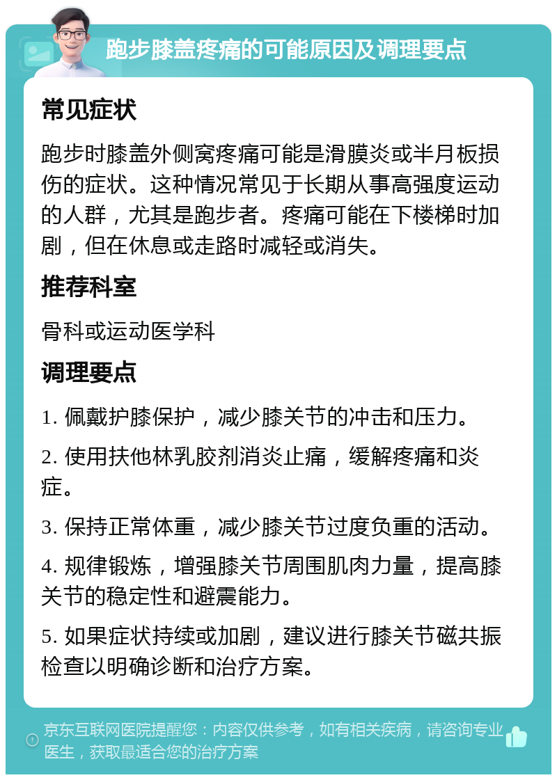 跑步膝盖疼痛的可能原因及调理要点 常见症状 跑步时膝盖外侧窝疼痛可能是滑膜炎或半月板损伤的症状。这种情况常见于长期从事高强度运动的人群，尤其是跑步者。疼痛可能在下楼梯时加剧，但在休息或走路时减轻或消失。 推荐科室 骨科或运动医学科 调理要点 1. 佩戴护膝保护，减少膝关节的冲击和压力。 2. 使用扶他林乳胶剂消炎止痛，缓解疼痛和炎症。 3. 保持正常体重，减少膝关节过度负重的活动。 4. 规律锻炼，增强膝关节周围肌肉力量，提高膝关节的稳定性和避震能力。 5. 如果症状持续或加剧，建议进行膝关节磁共振检查以明确诊断和治疗方案。