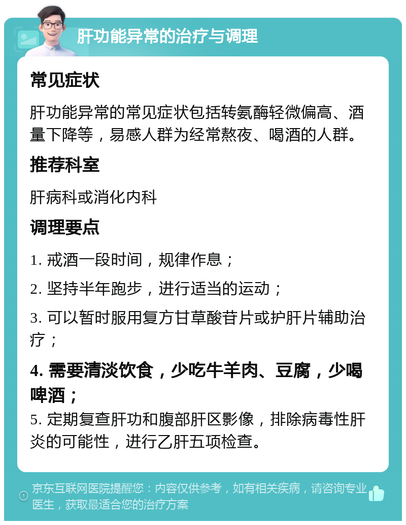 肝功能异常的治疗与调理 常见症状 肝功能异常的常见症状包括转氨酶轻微偏高、酒量下降等，易感人群为经常熬夜、喝酒的人群。 推荐科室 肝病科或消化内科 调理要点 1. 戒酒一段时间，规律作息； 2. 坚持半年跑步，进行适当的运动； 3. 可以暂时服用复方甘草酸苷片或护肝片辅助治疗； 4. 需要清淡饮食，少吃牛羊肉、豆腐，少喝啤酒； 5. 定期复查肝功和腹部肝区影像，排除病毒性肝炎的可能性，进行乙肝五项检查。