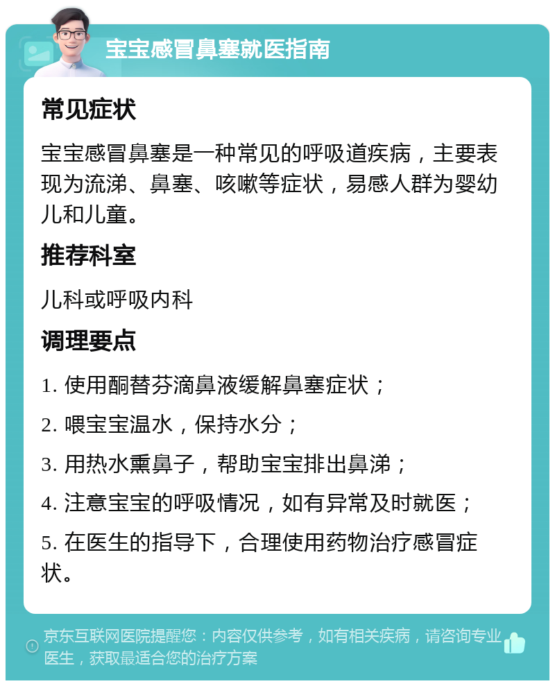 宝宝感冒鼻塞就医指南 常见症状 宝宝感冒鼻塞是一种常见的呼吸道疾病，主要表现为流涕、鼻塞、咳嗽等症状，易感人群为婴幼儿和儿童。 推荐科室 儿科或呼吸内科 调理要点 1. 使用酮替芬滴鼻液缓解鼻塞症状； 2. 喂宝宝温水，保持水分； 3. 用热水熏鼻子，帮助宝宝排出鼻涕； 4. 注意宝宝的呼吸情况，如有异常及时就医； 5. 在医生的指导下，合理使用药物治疗感冒症状。