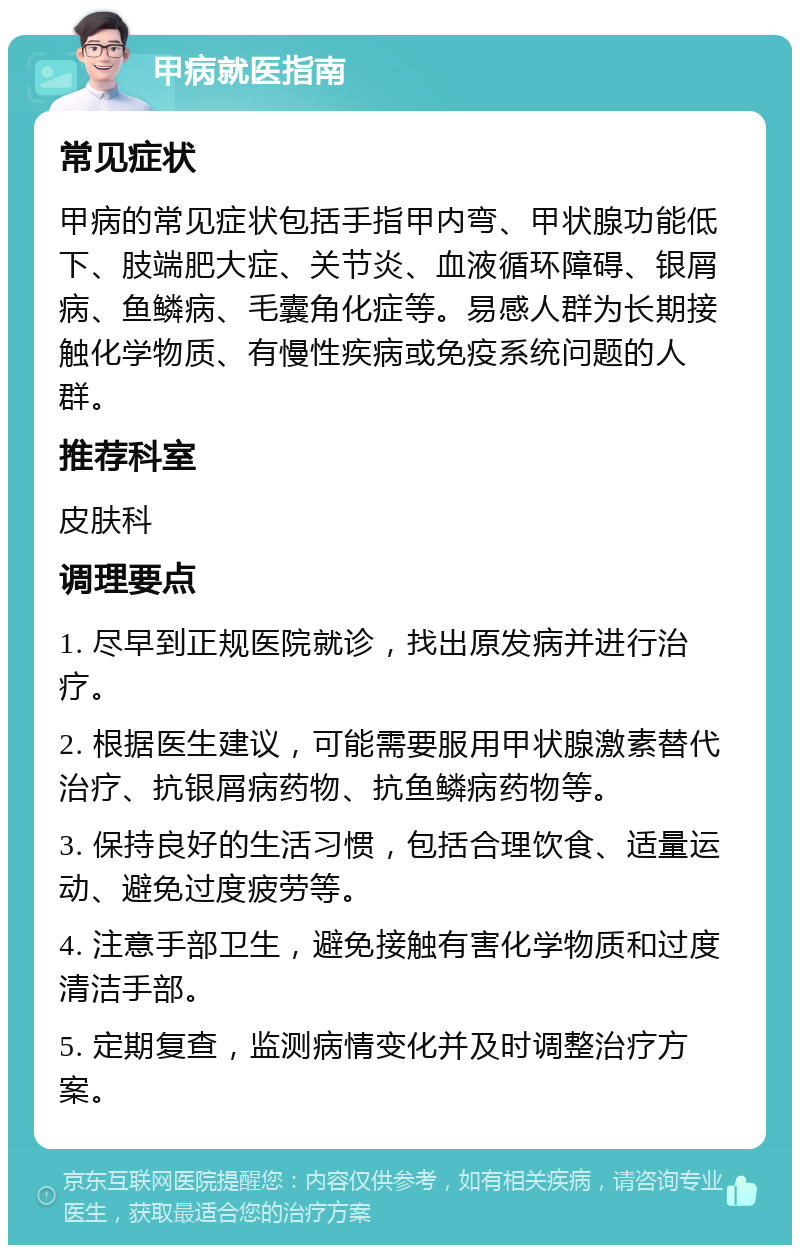 甲病就医指南 常见症状 甲病的常见症状包括手指甲内弯、甲状腺功能低下、肢端肥大症、关节炎、血液循环障碍、银屑病、鱼鳞病、毛囊角化症等。易感人群为长期接触化学物质、有慢性疾病或免疫系统问题的人群。 推荐科室 皮肤科 调理要点 1. 尽早到正规医院就诊，找出原发病并进行治疗。 2. 根据医生建议，可能需要服用甲状腺激素替代治疗、抗银屑病药物、抗鱼鳞病药物等。 3. 保持良好的生活习惯，包括合理饮食、适量运动、避免过度疲劳等。 4. 注意手部卫生，避免接触有害化学物质和过度清洁手部。 5. 定期复查，监测病情变化并及时调整治疗方案。