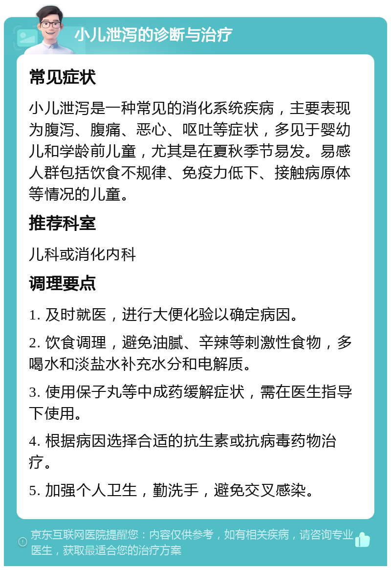 小儿泄泻的诊断与治疗 常见症状 小儿泄泻是一种常见的消化系统疾病，主要表现为腹泻、腹痛、恶心、呕吐等症状，多见于婴幼儿和学龄前儿童，尤其是在夏秋季节易发。易感人群包括饮食不规律、免疫力低下、接触病原体等情况的儿童。 推荐科室 儿科或消化内科 调理要点 1. 及时就医，进行大便化验以确定病因。 2. 饮食调理，避免油腻、辛辣等刺激性食物，多喝水和淡盐水补充水分和电解质。 3. 使用保子丸等中成药缓解症状，需在医生指导下使用。 4. 根据病因选择合适的抗生素或抗病毒药物治疗。 5. 加强个人卫生，勤洗手，避免交叉感染。