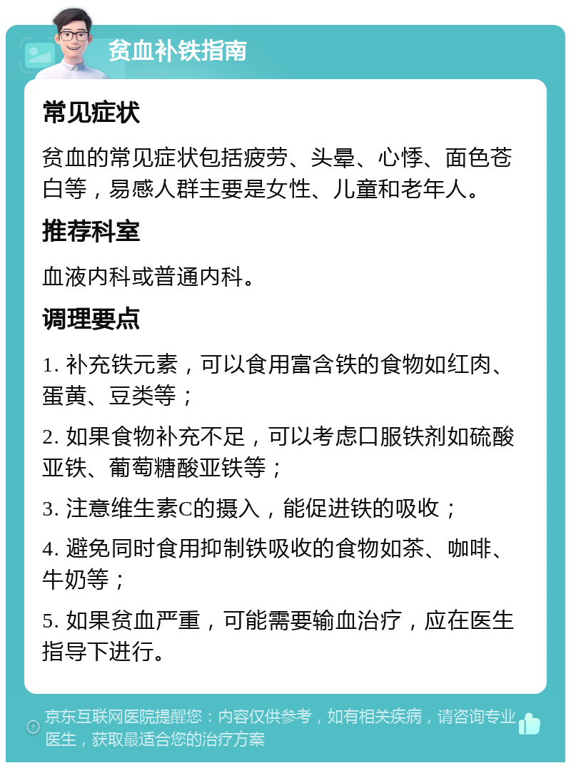 贫血补铁指南 常见症状 贫血的常见症状包括疲劳、头晕、心悸、面色苍白等，易感人群主要是女性、儿童和老年人。 推荐科室 血液内科或普通内科。 调理要点 1. 补充铁元素，可以食用富含铁的食物如红肉、蛋黄、豆类等； 2. 如果食物补充不足，可以考虑口服铁剂如硫酸亚铁、葡萄糖酸亚铁等； 3. 注意维生素C的摄入，能促进铁的吸收； 4. 避免同时食用抑制铁吸收的食物如茶、咖啡、牛奶等； 5. 如果贫血严重，可能需要输血治疗，应在医生指导下进行。