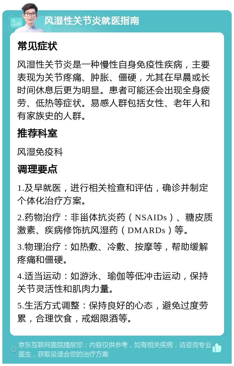 风湿性关节炎就医指南 常见症状 风湿性关节炎是一种慢性自身免疫性疾病，主要表现为关节疼痛、肿胀、僵硬，尤其在早晨或长时间休息后更为明显。患者可能还会出现全身疲劳、低热等症状。易感人群包括女性、老年人和有家族史的人群。 推荐科室 风湿免疫科 调理要点 1.及早就医，进行相关检查和评估，确诊并制定个体化治疗方案。 2.药物治疗：非甾体抗炎药（NSAIDs）、糖皮质激素、疾病修饰抗风湿药（DMARDs）等。 3.物理治疗：如热敷、冷敷、按摩等，帮助缓解疼痛和僵硬。 4.适当运动：如游泳、瑜伽等低冲击运动，保持关节灵活性和肌肉力量。 5.生活方式调整：保持良好的心态，避免过度劳累，合理饮食，戒烟限酒等。