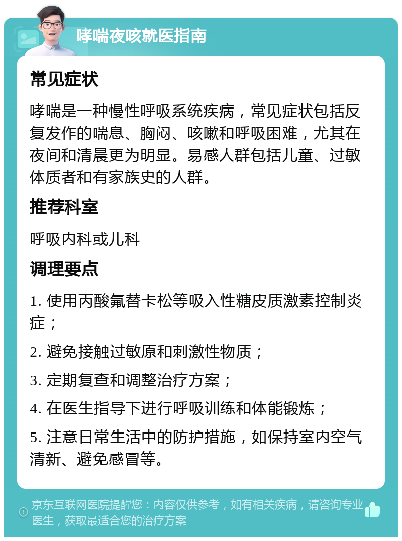 哮喘夜咳就医指南 常见症状 哮喘是一种慢性呼吸系统疾病，常见症状包括反复发作的喘息、胸闷、咳嗽和呼吸困难，尤其在夜间和清晨更为明显。易感人群包括儿童、过敏体质者和有家族史的人群。 推荐科室 呼吸内科或儿科 调理要点 1. 使用丙酸氟替卡松等吸入性糖皮质激素控制炎症； 2. 避免接触过敏原和刺激性物质； 3. 定期复查和调整治疗方案； 4. 在医生指导下进行呼吸训练和体能锻炼； 5. 注意日常生活中的防护措施，如保持室内空气清新、避免感冒等。