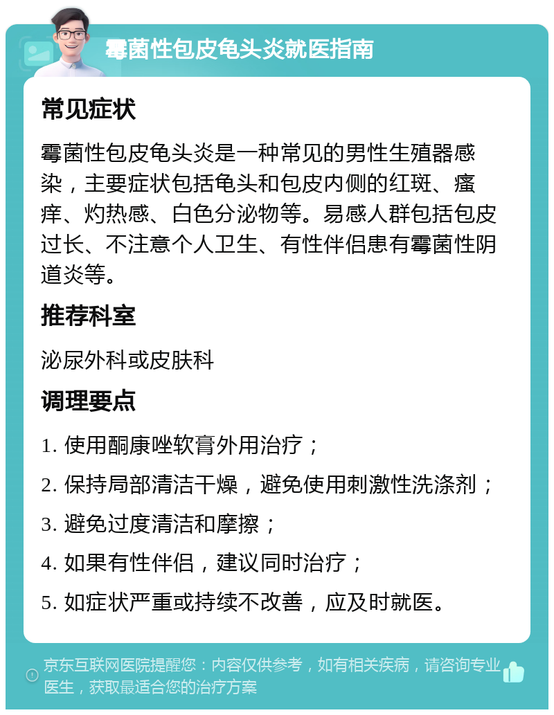 霉菌性包皮龟头炎就医指南 常见症状 霉菌性包皮龟头炎是一种常见的男性生殖器感染，主要症状包括龟头和包皮内侧的红斑、瘙痒、灼热感、白色分泌物等。易感人群包括包皮过长、不注意个人卫生、有性伴侣患有霉菌性阴道炎等。 推荐科室 泌尿外科或皮肤科 调理要点 1. 使用酮康唑软膏外用治疗； 2. 保持局部清洁干燥，避免使用刺激性洗涤剂； 3. 避免过度清洁和摩擦； 4. 如果有性伴侣，建议同时治疗； 5. 如症状严重或持续不改善，应及时就医。