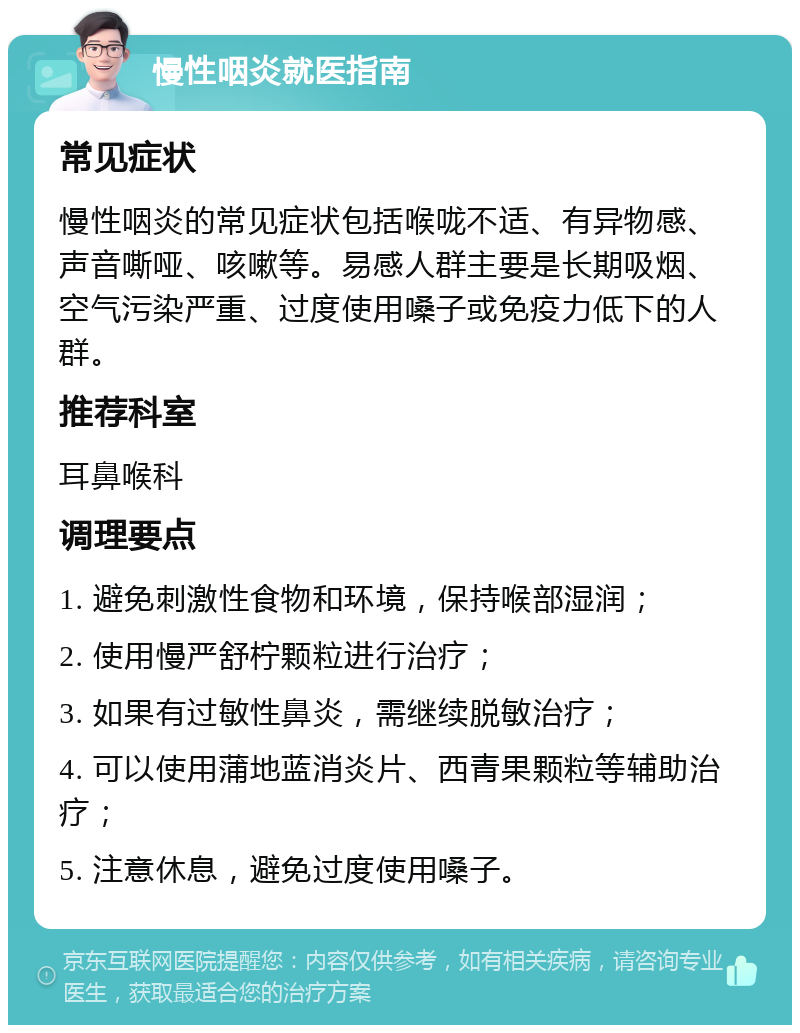 慢性咽炎就医指南 常见症状 慢性咽炎的常见症状包括喉咙不适、有异物感、声音嘶哑、咳嗽等。易感人群主要是长期吸烟、空气污染严重、过度使用嗓子或免疫力低下的人群。 推荐科室 耳鼻喉科 调理要点 1. 避免刺激性食物和环境，保持喉部湿润； 2. 使用慢严舒柠颗粒进行治疗； 3. 如果有过敏性鼻炎，需继续脱敏治疗； 4. 可以使用蒲地蓝消炎片、西青果颗粒等辅助治疗； 5. 注意休息，避免过度使用嗓子。