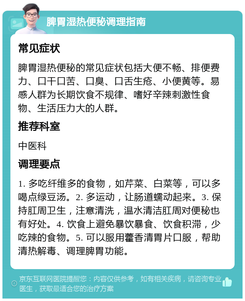 脾胃湿热便秘调理指南 常见症状 脾胃湿热便秘的常见症状包括大便不畅、排便费力、口干口苦、口臭、口舌生疮、小便黄等。易感人群为长期饮食不规律、嗜好辛辣刺激性食物、生活压力大的人群。 推荐科室 中医科 调理要点 1. 多吃纤维多的食物，如芹菜、白菜等，可以多喝点绿豆汤。2. 多运动，让肠道蠕动起来。3. 保持肛周卫生，注意清洗，温水清洁肛周对便秘也有好处。4. 饮食上避免暴饮暴食、饮食积滞，少吃辣的食物。5. 可以服用藿香清胃片口服，帮助清热解毒、调理脾胃功能。