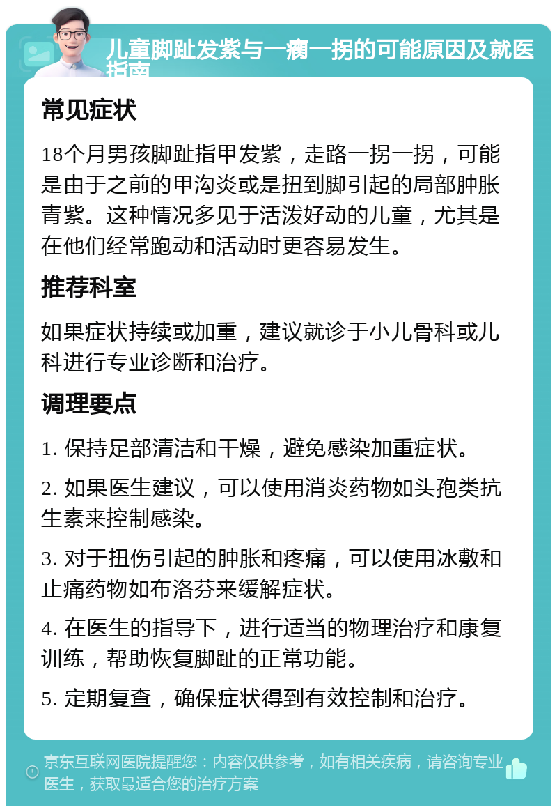 儿童脚趾发紫与一瘸一拐的可能原因及就医指南 常见症状 18个月男孩脚趾指甲发紫，走路一拐一拐，可能是由于之前的甲沟炎或是扭到脚引起的局部肿胀青紫。这种情况多见于活泼好动的儿童，尤其是在他们经常跑动和活动时更容易发生。 推荐科室 如果症状持续或加重，建议就诊于小儿骨科或儿科进行专业诊断和治疗。 调理要点 1. 保持足部清洁和干燥，避免感染加重症状。 2. 如果医生建议，可以使用消炎药物如头孢类抗生素来控制感染。 3. 对于扭伤引起的肿胀和疼痛，可以使用冰敷和止痛药物如布洛芬来缓解症状。 4. 在医生的指导下，进行适当的物理治疗和康复训练，帮助恢复脚趾的正常功能。 5. 定期复查，确保症状得到有效控制和治疗。