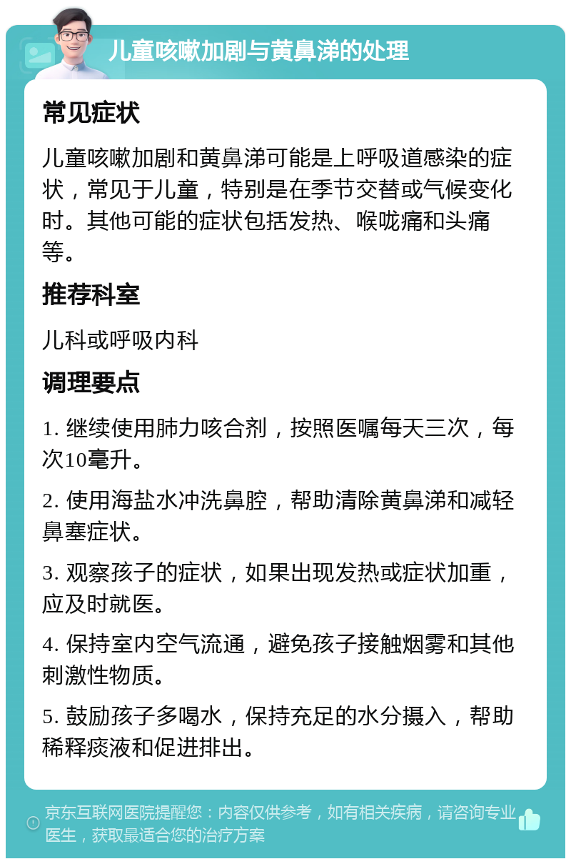 儿童咳嗽加剧与黄鼻涕的处理 常见症状 儿童咳嗽加剧和黄鼻涕可能是上呼吸道感染的症状，常见于儿童，特别是在季节交替或气候变化时。其他可能的症状包括发热、喉咙痛和头痛等。 推荐科室 儿科或呼吸内科 调理要点 1. 继续使用肺力咳合剂，按照医嘱每天三次，每次10毫升。 2. 使用海盐水冲洗鼻腔，帮助清除黄鼻涕和减轻鼻塞症状。 3. 观察孩子的症状，如果出现发热或症状加重，应及时就医。 4. 保持室内空气流通，避免孩子接触烟雾和其他刺激性物质。 5. 鼓励孩子多喝水，保持充足的水分摄入，帮助稀释痰液和促进排出。