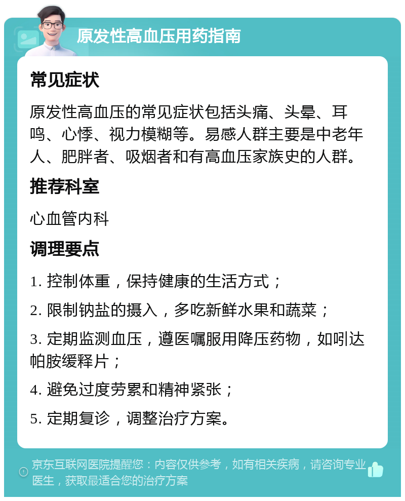 原发性高血压用药指南 常见症状 原发性高血压的常见症状包括头痛、头晕、耳鸣、心悸、视力模糊等。易感人群主要是中老年人、肥胖者、吸烟者和有高血压家族史的人群。 推荐科室 心血管内科 调理要点 1. 控制体重，保持健康的生活方式； 2. 限制钠盐的摄入，多吃新鲜水果和蔬菜； 3. 定期监测血压，遵医嘱服用降压药物，如吲达帕胺缓释片； 4. 避免过度劳累和精神紧张； 5. 定期复诊，调整治疗方案。