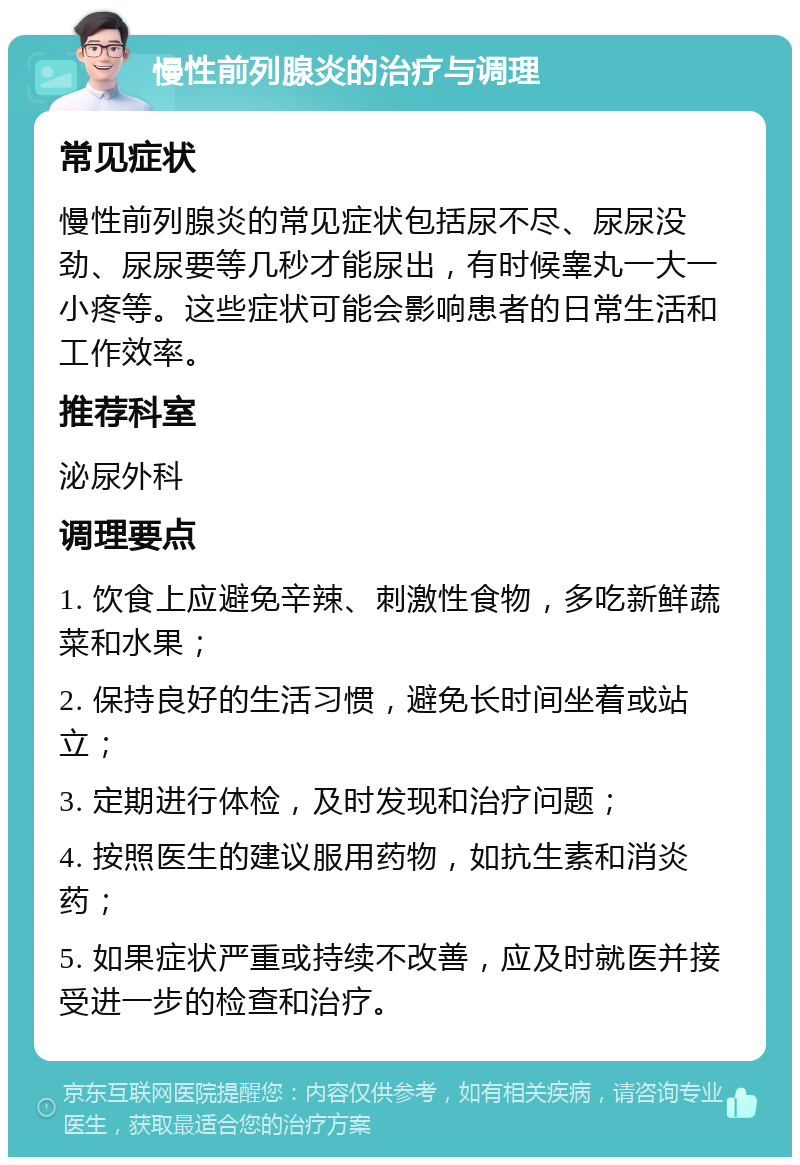 慢性前列腺炎的治疗与调理 常见症状 慢性前列腺炎的常见症状包括尿不尽、尿尿没劲、尿尿要等几秒才能尿出，有时候睾丸一大一小疼等。这些症状可能会影响患者的日常生活和工作效率。 推荐科室 泌尿外科 调理要点 1. 饮食上应避免辛辣、刺激性食物，多吃新鲜蔬菜和水果； 2. 保持良好的生活习惯，避免长时间坐着或站立； 3. 定期进行体检，及时发现和治疗问题； 4. 按照医生的建议服用药物，如抗生素和消炎药； 5. 如果症状严重或持续不改善，应及时就医并接受进一步的检查和治疗。