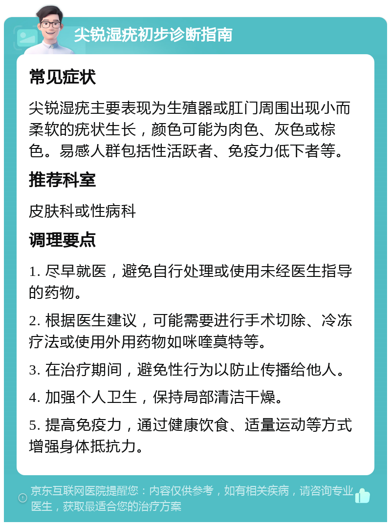 尖锐湿疣初步诊断指南 常见症状 尖锐湿疣主要表现为生殖器或肛门周围出现小而柔软的疣状生长，颜色可能为肉色、灰色或棕色。易感人群包括性活跃者、免疫力低下者等。 推荐科室 皮肤科或性病科 调理要点 1. 尽早就医，避免自行处理或使用未经医生指导的药物。 2. 根据医生建议，可能需要进行手术切除、冷冻疗法或使用外用药物如咪喹莫特等。 3. 在治疗期间，避免性行为以防止传播给他人。 4. 加强个人卫生，保持局部清洁干燥。 5. 提高免疫力，通过健康饮食、适量运动等方式增强身体抵抗力。