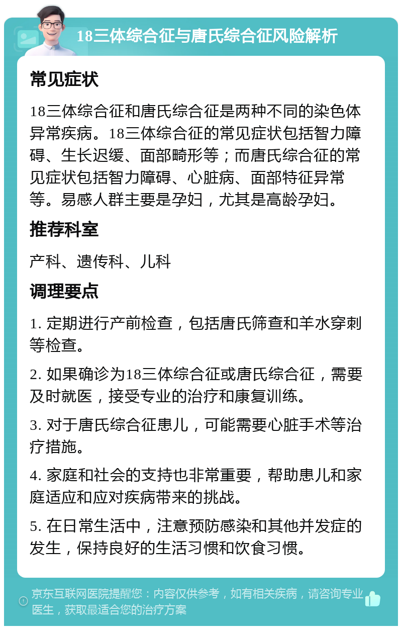 18三体综合征与唐氏综合征风险解析 常见症状 18三体综合征和唐氏综合征是两种不同的染色体异常疾病。18三体综合征的常见症状包括智力障碍、生长迟缓、面部畸形等；而唐氏综合征的常见症状包括智力障碍、心脏病、面部特征异常等。易感人群主要是孕妇，尤其是高龄孕妇。 推荐科室 产科、遗传科、儿科 调理要点 1. 定期进行产前检查，包括唐氏筛查和羊水穿刺等检查。 2. 如果确诊为18三体综合征或唐氏综合征，需要及时就医，接受专业的治疗和康复训练。 3. 对于唐氏综合征患儿，可能需要心脏手术等治疗措施。 4. 家庭和社会的支持也非常重要，帮助患儿和家庭适应和应对疾病带来的挑战。 5. 在日常生活中，注意预防感染和其他并发症的发生，保持良好的生活习惯和饮食习惯。