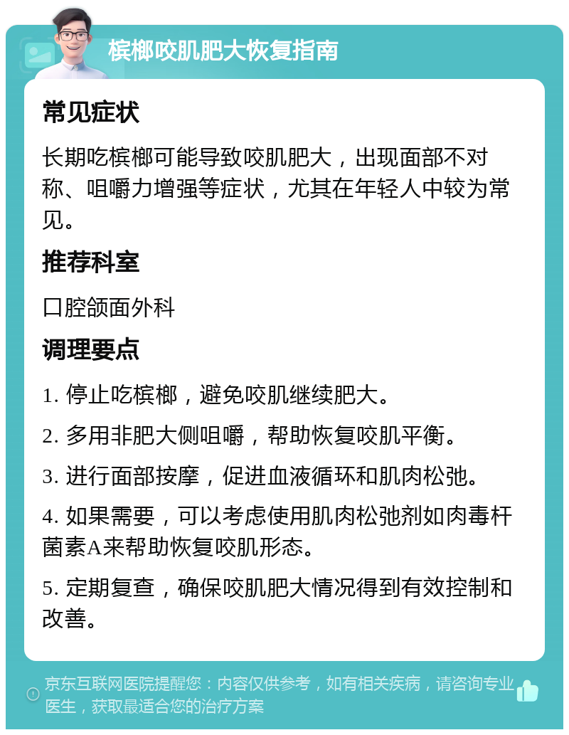 槟榔咬肌肥大恢复指南 常见症状 长期吃槟榔可能导致咬肌肥大，出现面部不对称、咀嚼力增强等症状，尤其在年轻人中较为常见。 推荐科室 口腔颌面外科 调理要点 1. 停止吃槟榔，避免咬肌继续肥大。 2. 多用非肥大侧咀嚼，帮助恢复咬肌平衡。 3. 进行面部按摩，促进血液循环和肌肉松弛。 4. 如果需要，可以考虑使用肌肉松弛剂如肉毒杆菌素A来帮助恢复咬肌形态。 5. 定期复查，确保咬肌肥大情况得到有效控制和改善。