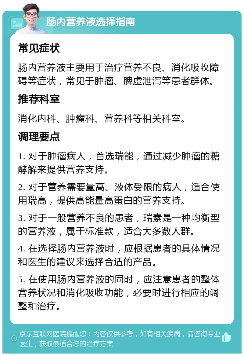 肠内营养液选择指南 常见症状 肠内营养液主要用于治疗营养不良、消化吸收障碍等症状，常见于肿瘤、脾虚泄泻等患者群体。 推荐科室 消化内科、肿瘤科、营养科等相关科室。 调理要点 1. 对于肿瘤病人，首选瑞能，通过减少肿瘤的糖酵解来提供营养支持。 2. 对于营养需要量高、液体受限的病人，适合使用瑞高，提供高能量高蛋白的营养支持。 3. 对于一般营养不良的患者，瑞素是一种均衡型的营养液，属于标准款，适合大多数人群。 4. 在选择肠内营养液时，应根据患者的具体情况和医生的建议来选择合适的产品。 5. 在使用肠内营养液的同时，应注意患者的整体营养状况和消化吸收功能，必要时进行相应的调整和治疗。