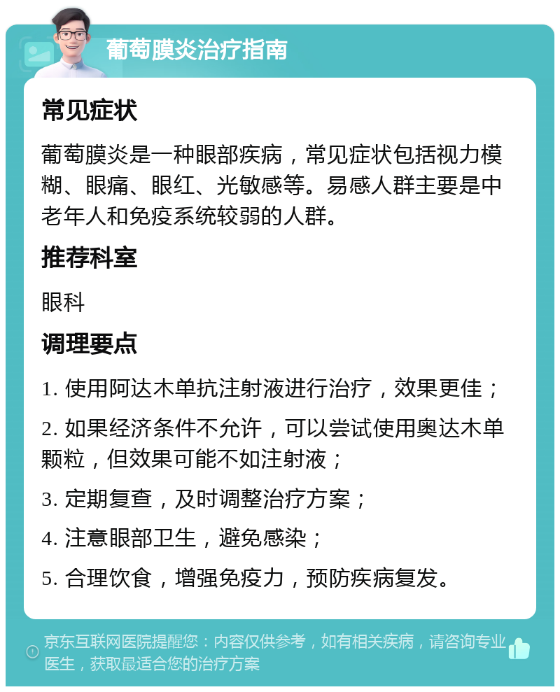 葡萄膜炎治疗指南 常见症状 葡萄膜炎是一种眼部疾病，常见症状包括视力模糊、眼痛、眼红、光敏感等。易感人群主要是中老年人和免疫系统较弱的人群。 推荐科室 眼科 调理要点 1. 使用阿达木单抗注射液进行治疗，效果更佳； 2. 如果经济条件不允许，可以尝试使用奥达木单颗粒，但效果可能不如注射液； 3. 定期复查，及时调整治疗方案； 4. 注意眼部卫生，避免感染； 5. 合理饮食，增强免疫力，预防疾病复发。