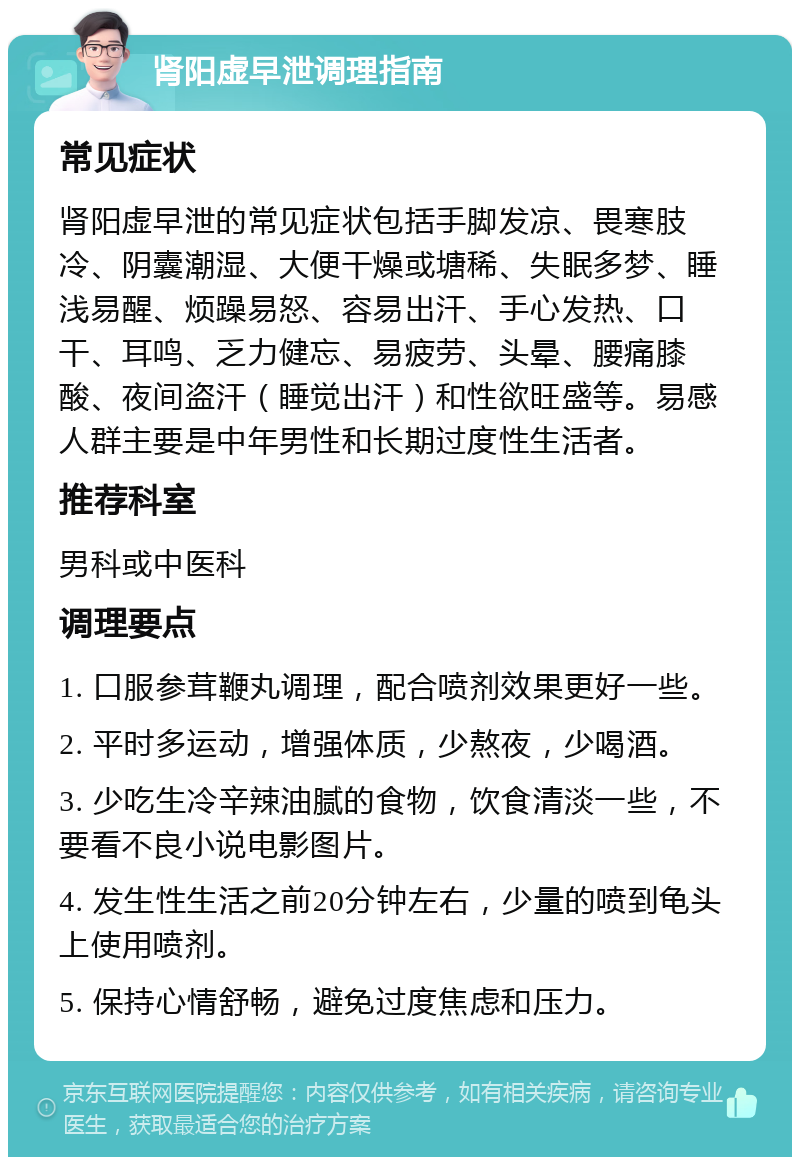 肾阳虚早泄调理指南 常见症状 肾阳虚早泄的常见症状包括手脚发凉、畏寒肢冷、阴囊潮湿、大便干燥或塘稀、失眠多梦、睡浅易醒、烦躁易怒、容易出汗、手心发热、口干、耳鸣、乏力健忘、易疲劳、头晕、腰痛膝酸、夜间盗汗（睡觉出汗）和性欲旺盛等。易感人群主要是中年男性和长期过度性生活者。 推荐科室 男科或中医科 调理要点 1. 口服参茸鞭丸调理，配合喷剂效果更好一些。 2. 平时多运动，增强体质，少熬夜，少喝酒。 3. 少吃生冷辛辣油腻的食物，饮食清淡一些，不要看不良小说电影图片。 4. 发生性生活之前20分钟左右，少量的喷到龟头上使用喷剂。 5. 保持心情舒畅，避免过度焦虑和压力。