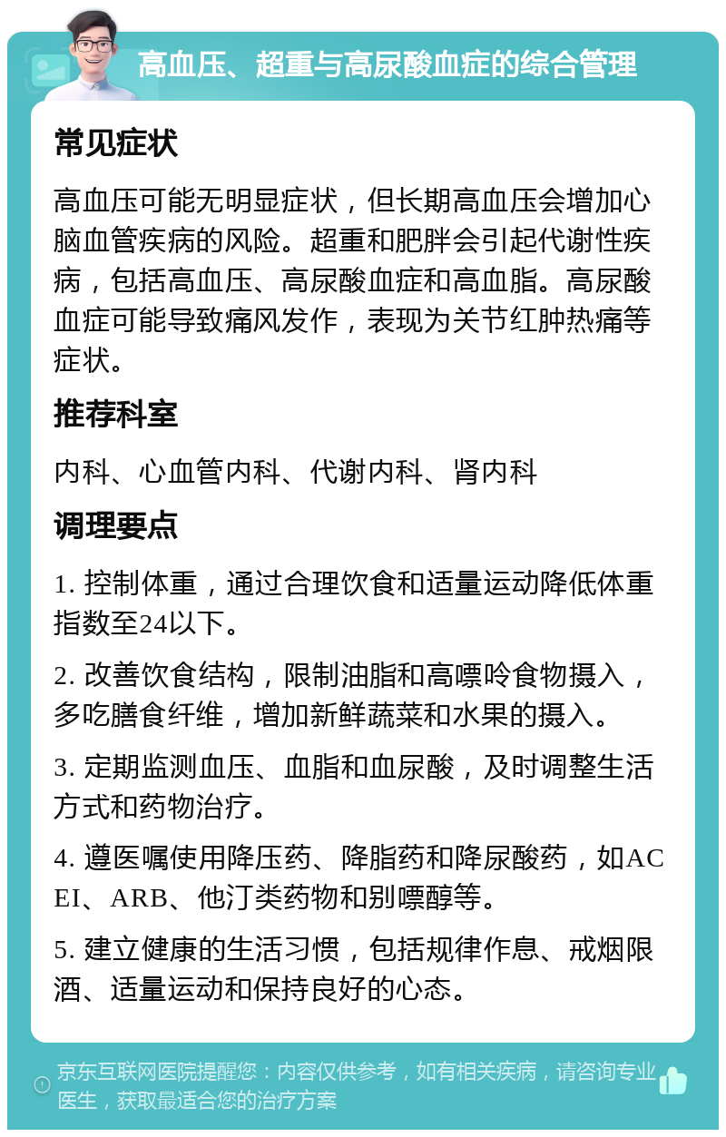 高血压、超重与高尿酸血症的综合管理 常见症状 高血压可能无明显症状，但长期高血压会增加心脑血管疾病的风险。超重和肥胖会引起代谢性疾病，包括高血压、高尿酸血症和高血脂。高尿酸血症可能导致痛风发作，表现为关节红肿热痛等症状。 推荐科室 内科、心血管内科、代谢内科、肾内科 调理要点 1. 控制体重，通过合理饮食和适量运动降低体重指数至24以下。 2. 改善饮食结构，限制油脂和高嘌呤食物摄入，多吃膳食纤维，增加新鲜蔬菜和水果的摄入。 3. 定期监测血压、血脂和血尿酸，及时调整生活方式和药物治疗。 4. 遵医嘱使用降压药、降脂药和降尿酸药，如ACEI、ARB、他汀类药物和别嘌醇等。 5. 建立健康的生活习惯，包括规律作息、戒烟限酒、适量运动和保持良好的心态。