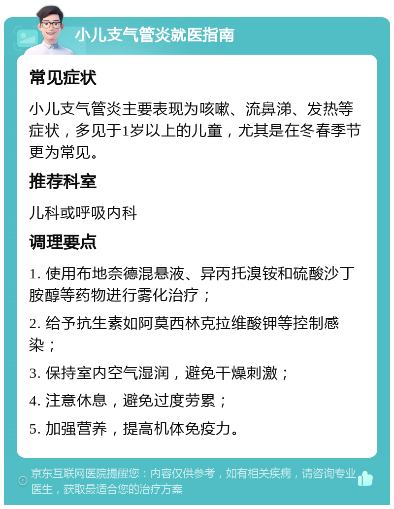 小儿支气管炎就医指南 常见症状 小儿支气管炎主要表现为咳嗽、流鼻涕、发热等症状，多见于1岁以上的儿童，尤其是在冬春季节更为常见。 推荐科室 儿科或呼吸内科 调理要点 1. 使用布地奈德混悬液、异丙托溴铵和硫酸沙丁胺醇等药物进行雾化治疗； 2. 给予抗生素如阿莫西林克拉维酸钾等控制感染； 3. 保持室内空气湿润，避免干燥刺激； 4. 注意休息，避免过度劳累； 5. 加强营养，提高机体免疫力。