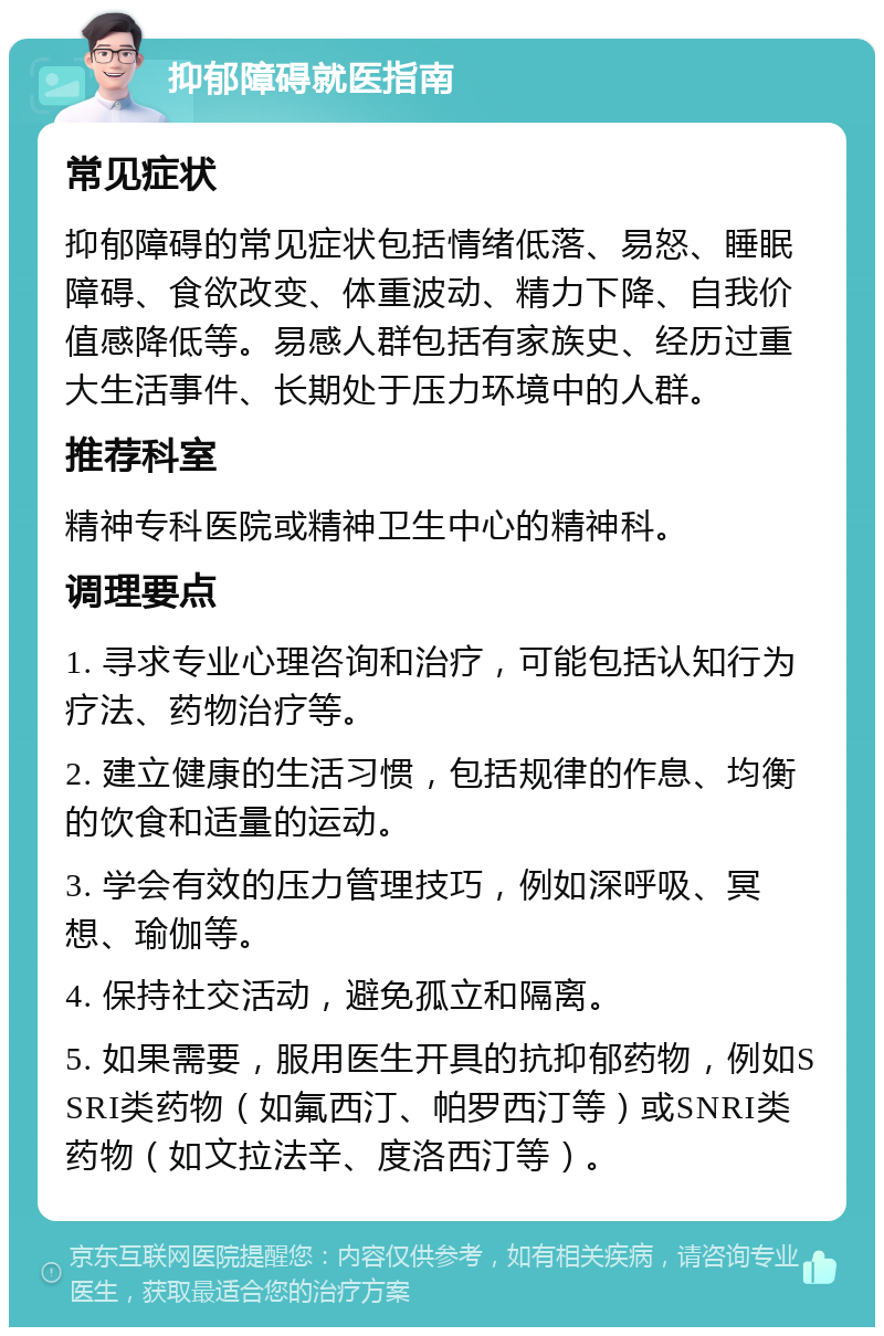 抑郁障碍就医指南 常见症状 抑郁障碍的常见症状包括情绪低落、易怒、睡眠障碍、食欲改变、体重波动、精力下降、自我价值感降低等。易感人群包括有家族史、经历过重大生活事件、长期处于压力环境中的人群。 推荐科室 精神专科医院或精神卫生中心的精神科。 调理要点 1. 寻求专业心理咨询和治疗，可能包括认知行为疗法、药物治疗等。 2. 建立健康的生活习惯，包括规律的作息、均衡的饮食和适量的运动。 3. 学会有效的压力管理技巧，例如深呼吸、冥想、瑜伽等。 4. 保持社交活动，避免孤立和隔离。 5. 如果需要，服用医生开具的抗抑郁药物，例如SSRI类药物（如氟西汀、帕罗西汀等）或SNRI类药物（如文拉法辛、度洛西汀等）。