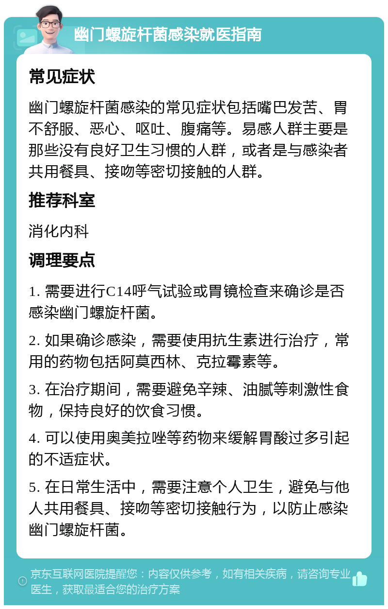 幽门螺旋杆菌感染就医指南 常见症状 幽门螺旋杆菌感染的常见症状包括嘴巴发苦、胃不舒服、恶心、呕吐、腹痛等。易感人群主要是那些没有良好卫生习惯的人群，或者是与感染者共用餐具、接吻等密切接触的人群。 推荐科室 消化内科 调理要点 1. 需要进行C14呼气试验或胃镜检查来确诊是否感染幽门螺旋杆菌。 2. 如果确诊感染，需要使用抗生素进行治疗，常用的药物包括阿莫西林、克拉霉素等。 3. 在治疗期间，需要避免辛辣、油腻等刺激性食物，保持良好的饮食习惯。 4. 可以使用奥美拉唑等药物来缓解胃酸过多引起的不适症状。 5. 在日常生活中，需要注意个人卫生，避免与他人共用餐具、接吻等密切接触行为，以防止感染幽门螺旋杆菌。