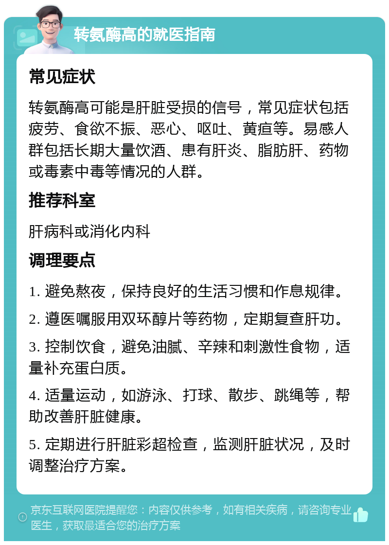 转氨酶高的就医指南 常见症状 转氨酶高可能是肝脏受损的信号，常见症状包括疲劳、食欲不振、恶心、呕吐、黄疸等。易感人群包括长期大量饮酒、患有肝炎、脂肪肝、药物或毒素中毒等情况的人群。 推荐科室 肝病科或消化内科 调理要点 1. 避免熬夜，保持良好的生活习惯和作息规律。 2. 遵医嘱服用双环醇片等药物，定期复查肝功。 3. 控制饮食，避免油腻、辛辣和刺激性食物，适量补充蛋白质。 4. 适量运动，如游泳、打球、散步、跳绳等，帮助改善肝脏健康。 5. 定期进行肝脏彩超检查，监测肝脏状况，及时调整治疗方案。