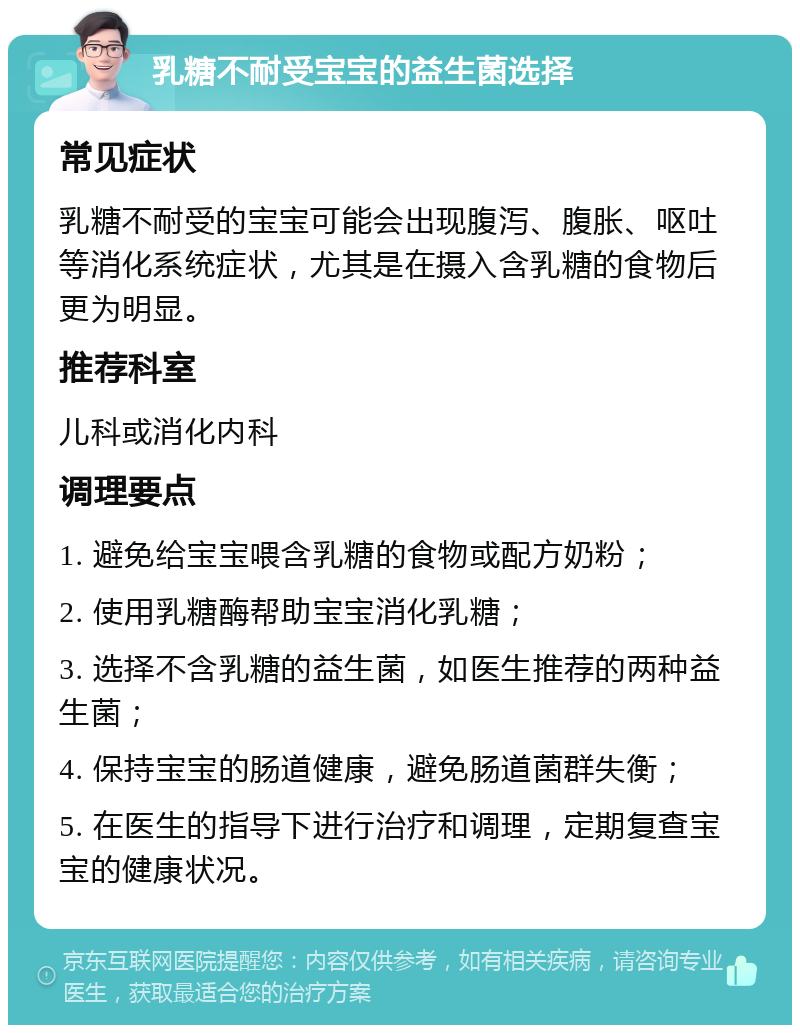 乳糖不耐受宝宝的益生菌选择 常见症状 乳糖不耐受的宝宝可能会出现腹泻、腹胀、呕吐等消化系统症状，尤其是在摄入含乳糖的食物后更为明显。 推荐科室 儿科或消化内科 调理要点 1. 避免给宝宝喂含乳糖的食物或配方奶粉； 2. 使用乳糖酶帮助宝宝消化乳糖； 3. 选择不含乳糖的益生菌，如医生推荐的两种益生菌； 4. 保持宝宝的肠道健康，避免肠道菌群失衡； 5. 在医生的指导下进行治疗和调理，定期复查宝宝的健康状况。